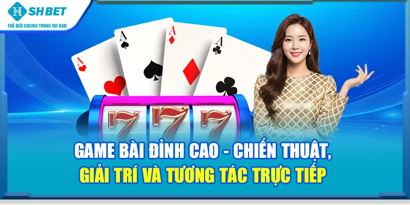 Game bài đỉnh cao - Chiến thuật, giải trí và tương tác trực tiếp